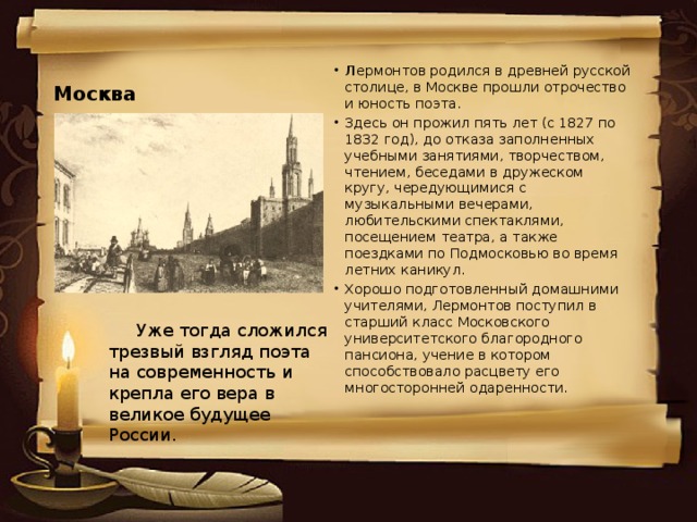 Москва Л ермонтов родился в древней русской столице, в Москве прошли отрочество и юность поэта. Здесь он прожил пять лет (с 1827 по 1832 год), до отказа заполненных учебными занятиями, творчеством, чтением, беседами в дружеском кругу, чередующимися с музыкальными вечерами, любительскими спектаклями, посещением театра, а также поездками по Подмосковью во время летних каникул. Хорошо подготовленный домашними учителями, Лермонтов поступил в старший класс Московского университетского благородного пансиона, учение в котором способствовало расцвету его многосторонней одаренности.  Уже тогда сложился трезвый взгляд поэта на современность и крепла его вера в великое будущее России.