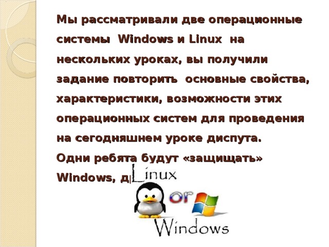 Мы рассматривали две операционные системы Windows и Linux на нескольких уроках, вы получили задание повторить основные свойства, характеристики, возможности этих операционных систем для проведения на сегодняшнем уроке диспута.  Одни ребята будут «защищать» Windows , другие – Linux .