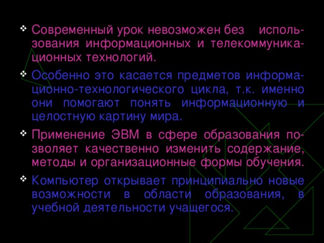 Современный урок невозможен без  исполь-зования информационных и телекоммуника-ционных технологий. Особенно это касается предметов информа-ционно-технологического цикла, т.к. именно они помогают понять информационную и целостную картину мира.  Применение ЭВМ в сфере образования по-зволяет качественно изменить содержание, методы и организационные формы обучения .  Компьютер открывает принципиально новые возможности в области образования, в учебной деятельности учащегося.