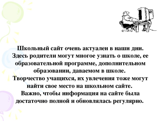 Школьный сайт очень актуален в наши дни. Здесь родители могут многое узнать о школе, ее образовательной программе, дополнительном образовании, даваемом в школе. Творчество учащихся, их увлечения тоже могут найти свое место на школьном сайте. Важно, чтобы информация на сайте была достаточно полной и обновлялась регулярно.