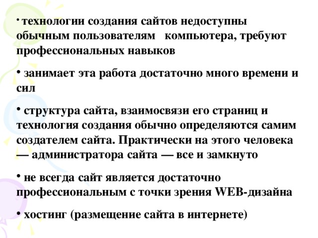 технологии создания сайтов недоступны обычным пользователям компьютера, требуют профессиональных навыков  занимает эта работа достаточно много времени и сил  структура сайта, взаимосвязи его страниц и технология создания обычно определяются самим создателем сайта. Практически на этого человека — администратора сайта — все и замкнуто  не всегда сайт является достаточно профессиональным с точки зрения WEB-дизайна  хостинг (размещение сайта в интернете)