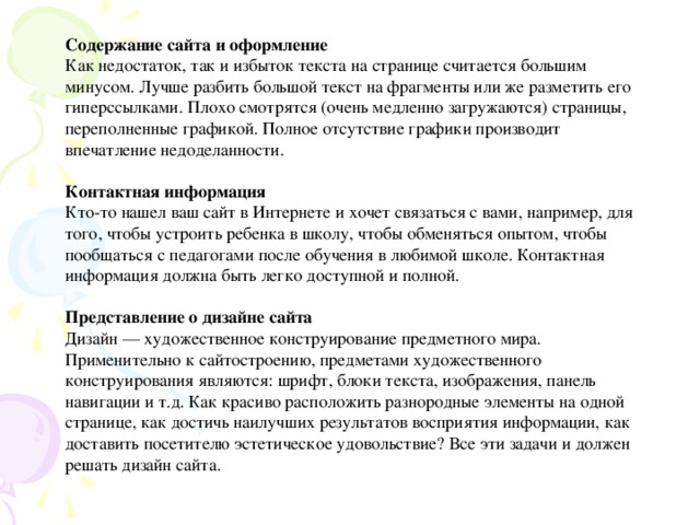 Содержание сайта и оформление Как недостаток, так и избыток текста на странице считается большим минусом. Лучше разбить большой текст на фрагменты или же разметить его гиперссылками. Плохо смотрятся (очень медленно загружаются) страницы, переполненные графикой. Полное отсутствие графики производит впечатление недоделанности. Контактная информация Кто-то нашел ваш сайт в Интернете и хочет связаться с вами, например, для того, чтобы устроить ребенка в школу, чтобы обменяться опытом, чтобы пообщаться с педагогами после обучения в любимой школе. Контактная информация должна быть легко доступной и полной. Представление о дизайне сайта Дизайн — художественное конструирование предметного мира. Применительно к сайтостроению, предметами художественного конструирования являются: шрифт, блоки текста, изображения, панель навигации и т.д. Как красиво расположить разнородные элементы на одной странице, как достичь наилучших результатов восприятия информации, как доставить посетителю эстетическое удовольствие? Все эти задачи и должен решать дизайн сайта.