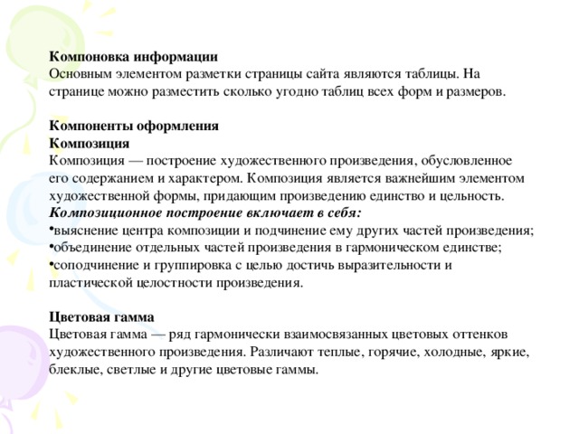 Компоновка информации Основным элементом разметки страницы сайта являются таблицы. На странице можно разместить сколько угодно таблиц всех форм и размеров. Компоненты оформления Композиция Композиция — построение художественного произведения, обусловленное его содержанием и характером. Композиция является важнейшим элементом художественной формы, придающим произведению единство и цельность. Композиционное построение включает в себя: выяснение центра композиции и подчинение ему других частей произведения; объединение отдельных частей произведения в гармоническом единстве; соподчинение и группировка с целью достичь выразительности и пластической целостности произведения.  Цветовая гамма Цветовая гамма — ряд гармонически взаимосвязанных цветовых оттенков художественного произведения. Различают теплые, горячие, холодные, яркие, блеклые, светлые и другие цветовые гаммы.