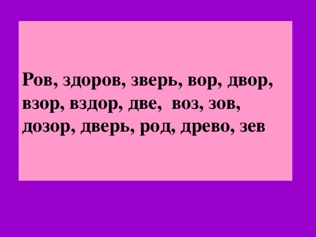 Ров, здоров, зверь, вор, двор, взор, вздор, две, воз, зов, дозор, дверь, род, древо, зев