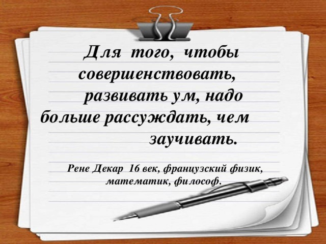 Для того, чтобы совершенствовать, развивать ум, надо больше рассуждать, чем  заучивать.  Рене Декар 16 век, французский физик,     математик, философ.