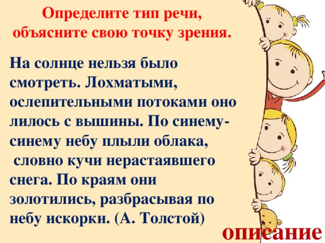 Определите тип речи, объясните свою точку зрения. На солнце нельзя было смотреть. Лохматыми, ослепительными потоками оно лилось с вышины. По синему-синему небу плыли облака,  словно кучи нерастаявшего снега. По краям они золотились, разбрасывая по небу искорки. (А. Толстой) описание