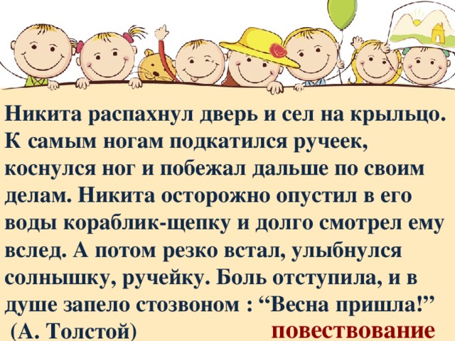 Никита распахнул дверь и сел на крыльцо. К самым ногам подкатился ручеек, коснулся ног и побежал дальше по своим делам. Никита осторожно опустил в его воды кораблик-щепку и долго смотрел ему вслед. А потом резко встал, улыбнулся солнышку, ручейку. Боль отступила, и в душе запело стозвоном : “Весна пришла!”  (А. Толстой)   повествование