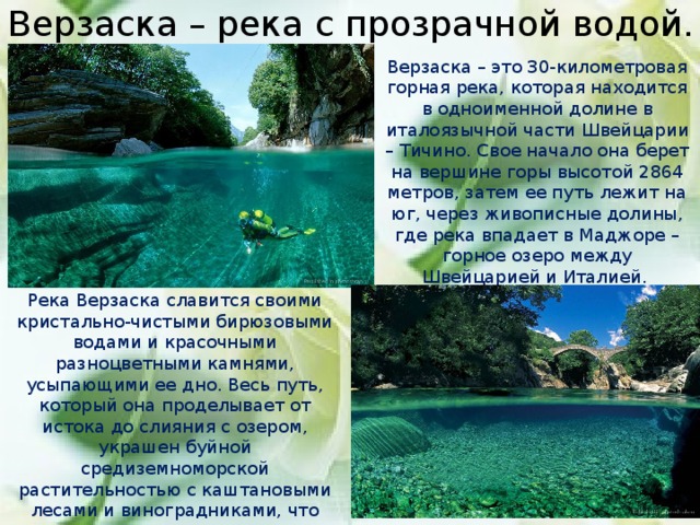 Верзаска – река с прозрачной водой. Верзаска – это 30-километровая горная река, которая находится в одноименной долине в италоязычной части Швейцарии – Тичино. Свое начало она берет на вершине горы высотой 2864 метров, затем ее путь лежит на юг, через живописные долины, где река впадает в Маджоре – горное озеро между Швейцарией и Италией. Река Верзаска славится своими кристально-чистыми бирюзовыми водами и красочными разноцветными камнями, усыпающими ее дно. Весь путь, который она проделывает от истока до слияния с озером, украшен буйной средиземноморской растительностью с каштановыми лесами и виноградниками, что привлекает в это место бесконечные потоки туристов, любителей подводного плавания и ценителей истинной красоты природы.