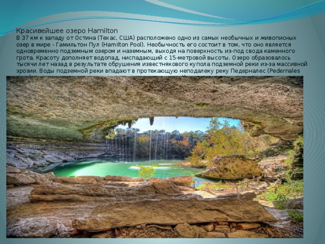 Красивейшее озеро Hamilton  В 37 км к западу от Остина (Техас, США) расположено одно из самых необычных и живописных озер в мире - Гамильтон Пул (Hamilton Pool). Необычность его состоит в том, что оно является одновременно подземным озером и наземным, выходя на поверхность из-под свода каменного грота. Красоту дополняет водопад, ниспадающий с 15-метровой высоты. Озеро образовалось тысячи лет назад в результате обрушения известнякового купола подземной реки из-за массивной эрозии. Воды подземной реки впадают в протекающую неподалеку реку Педерналес (Pedernales river), которая, в свою очередь, является притоком реки Колорадо