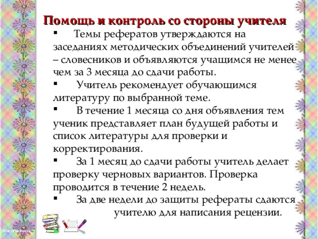 Помощь и контроль со стороны учителя  Темы рефератов утверждаются на заседаниях методических объединений учителей – словесников и объявляются учащимся не менее чем за 3 месяца до сдачи работы.  Учитель рекомендует обучающимся литературу по выбранной теме.  В течение 1 месяца со дня объявления тем ученик представляет план будущей работы и список литературы для проверки и корректирования.  За 1 месяц до сдачи работы учитель делает проверку черновых вариантов. Проверка проводится в течение 2 недель.  За две недели до защиты рефераты сдаются  учителю для написания рецензии.