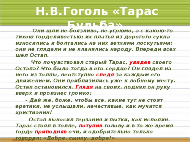 Н.В.Гоголь «Тарас Бульба»  Они шли не боязливо, не угрюмо, а с какою-то тихою горделивостью; их платья из дорогого сукна износились и болтались на них ветхими лоскутьями; они не глядели и не кланялись народу. Впереди всех шел Остап.  Что почувствовал старый Тарас, увидев своего Остапа? Что было тогда в его сердце? Он глядел на него из толпы, неотступно следя за каждым его движением. Они приблизились уже к лобному месту. Остап остановился. Глядя на своих, поднял он руку вверх и произнес громко:  - Дай же, боже, чтобы все, какие тут не стоят еретики, не услышали, нечестивые, как мучится христианин!  Остап выносил терзания и пытки, как исполин. Тарас стоял в толпе, потупив голову и в то же время гордо приподняв очи, и одобрительно только говорил: «Добре, сынку, добре!»