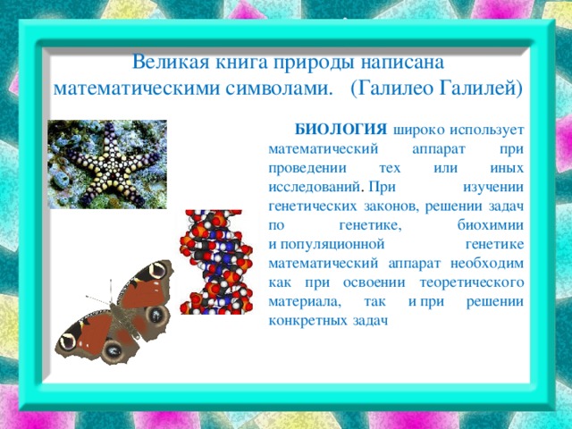 Великая книга природы написана математическими символами. (Галилео Галилей)    БИОЛОГИЯ широко использует математический аппарат при проведении тех или иных исследований .  При изучении генетических законов, решении задач по генетике, биохимии и популяционной генетике математический аппарат необходим как при освоении теоретического материала, так и при решении конкретных задач