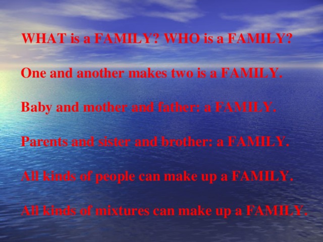 WHAT is a FAMILY? WHO is a FAMILY?   One and another makes two is a FAMILY.   Baby and mother and father: a FAMILY.   Parents and sister and brother: a FAMILY.   All kinds of people can make up a FAMILY.   All kinds of mixtures can make up a FAMILY.