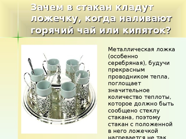 Зачем в стакан кладут ложечку, когда наливают горячий чай или кипяток?  Металлическая ложка (особенно серебряная), будучи прекрасным проводником тепла, поглощает значительное количество теплоты, которое должно быть сообщено стеклу стакана, поэтому стакан с положенной в него ложечкой нагревается не так быстро и не так сильно.
