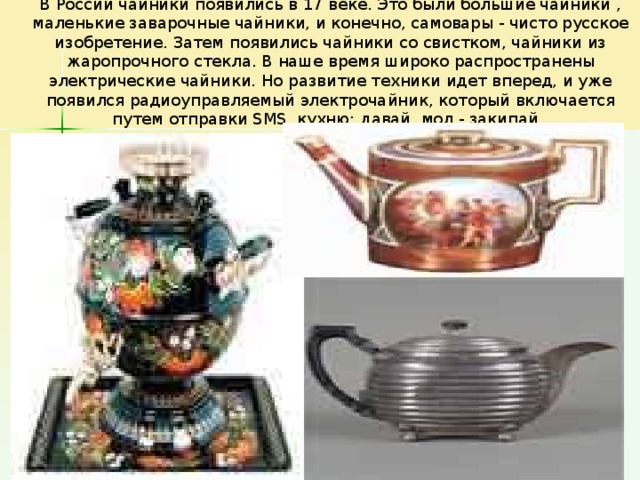 В России чайники появились в 17 веке. Это были большие чайники , маленькие заварочные чайники, и конечно, самовары - чисто русское изобретение. Затем появились чайники со свистком, чайники из жаропрочного стекла. В наше время широко распространены электрические чайники. Но развитие техники идет вперед, и уже появился радиоуправляемый электрочайник, который включается путем отправки SMS. кухню: давай, мол,- закипай.