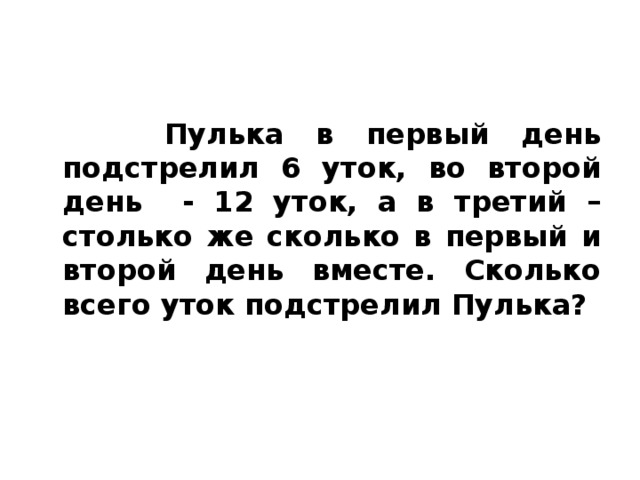 Пулька в первый день подстрелил 6 уток, во второй день - 12 уток, а в третий – столько же сколько в первый и второй день вместе. Сколько всего уток подстрелил Пулька?