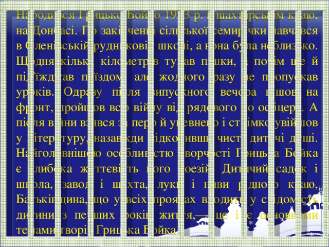 Народився Грицько Бойко 1923 р. в шахтарськім краю, на Донбасі. По закінченні сільської семирічки навчався в Оленівській рудниковій школі, а вона була неблизько. Щодня кілька кілометрів тупав пішки, а потім ще й під'їжджав поїздом, але жодного разу не пропускав уроків. Одразу після випускного вечора пішов на фронт, пройшов всю війну від рядового до офіцера. А після війни взявся за перо й упевнено і стрімко увійшов у літературу, назавжди підкоривши чисті дитячі душі. Найголовнішою особливістю творчості Грицька Бойка є глибока життєвість його поезій. Дитячий садок і школа, завод і шахта, луки і ниви рідного краю, Батьківщина, що у всіх проявах входить у свідомість дитини з перших років життя,— це і є основними темами творів Грицька Бойка.