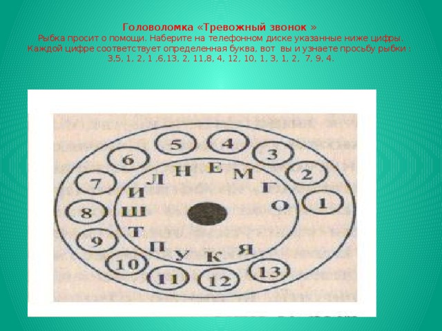 Головоломка «Тревожный звонок »  Рыбка просит о помощи. Наберите на телефонном диске указанные ниже цифры. Каждой цифре соответствует определенная буква, вот вы и узнаете просьбу рыбки :  3,5, 1, 2, 1 ,6,13, 2, 11,8, 4, 12, 10, 1, 3, 1, 2, 7, 9, 4.   