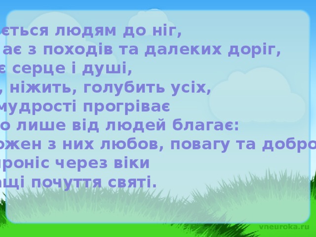 Вклоняється людям до ніг, Зустрічає з походів та далеких доріг, Зігріває серце і душі, Тішить, ніжить, голубить усіх, Зерно мудрості прогріває І одного лише від людей благає: Щоб кожен з них любов, повагу та добро зберіг І щоб проніс через віки Найкращі почуття святі.