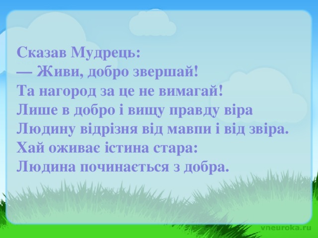 Сказав Мудрець: — Живи, добро звершай! Та нагород за це не вимагай! Лише в добро і вищу правду віра Людину відрізня від мавпи і від звіра. Хай оживає істина стара: Людина починається з добра.