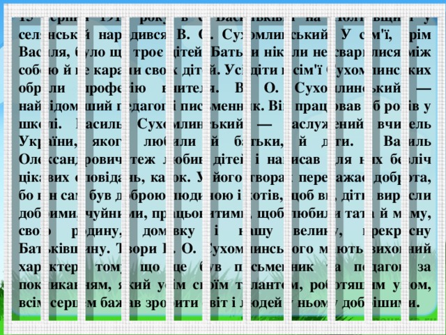 15 серпня 1918 року в с Васильківці на Полтавщині у селянській народився В. О. Сухомлинський. У сім'ї, крім Василя, було ще троє дітей. Батьки ніколи не сварилися між собою й не карали своїх дітей. Усі діти в сім'ї Сухомлинських обрали професію вчителя. В. О. Сухомлинський — найвідоміший педагог і письменник. Він працював 3б років у школі. Василь Сухомлинський — заслужений вчитель України, якого любили й батьки, й діти. Василь Олександрович теж любив дітей і написав для них безліч цікавих оповідань, казок. У його творах переважає доброта, бо він сам був доброю людиною і хотів, щоб ви, діти, виросли добрими, чуйними, працьовитими, щоб любили тата й маму, свою родину, домівку і нашу велику, прекрасну Батьківщину. Твори В. О. Сухомлинського мають виховний характер, тому що це був письменник та педагог за покликанням, який усім своїм талантом, роботящим умом, всім серцем бажав зробити світ і людей у ньому добрішими.