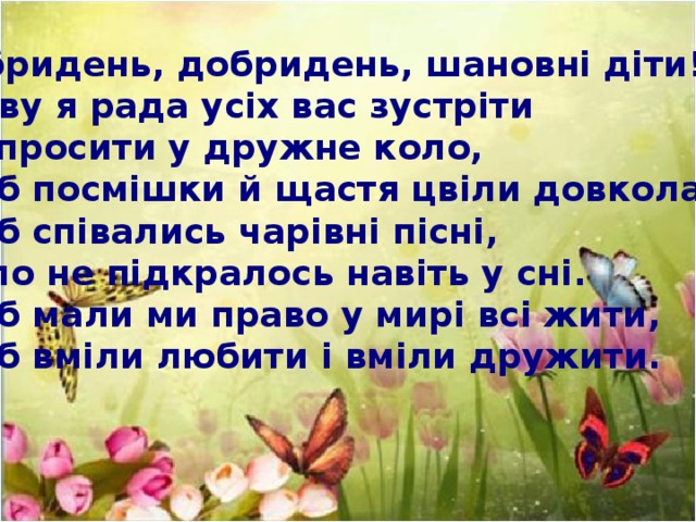 Добридень, добридень, шановні діти! Знову я рада усіх вас зустріти І запросити у дружне коло, Щоб посмішки й щастя цвіли довкола, Щоб співались чарівні пісні, А зло не підкралось навіть у сні. Щоб мали ми право у мирі всі жити, Щоб вміли любити і вміли дружити.