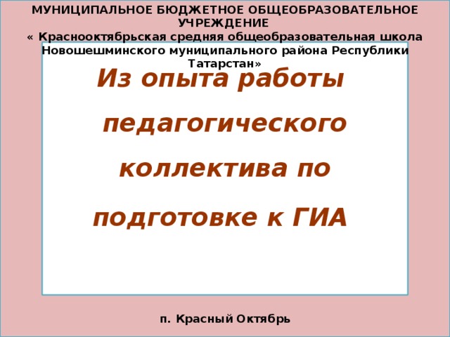 МУНИЦИПАЛЬНОЕ БЮДЖЕТНОЕ ОБЩЕОБРАЗОВАТЕЛЬНОЕ УЧРЕЖДЕНИЕ « Краснооктябрьская средняя общеобразовательная школа Новошешминского муниципального района Республики Татарстан» Из опыта работы педагогического коллектива по подготовке к ГИА   п. Красный Октябрь