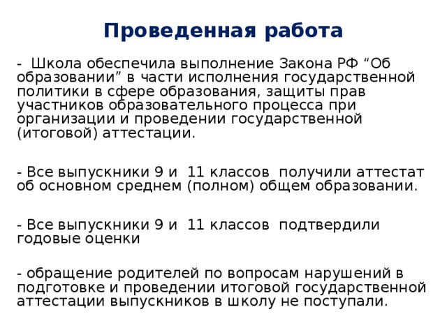 Проведенная работа   - Школа обеспечила выполнение Закона РФ “Об образовании” в части исполнения государственной политики в сфере образования, защиты прав участников образовательного процесса при организации и проведении государственной (итоговой) аттестации. - Все выпускники 9 и 11 классов получили аттестат об основном среднем (полном) общем образовании. - Все выпускники 9 и 11 классов подтвердили годовые оценки - обращение родителей по вопросам нарушений в подготовке и проведении итоговой государственной аттестации выпускников в школу не поступали.