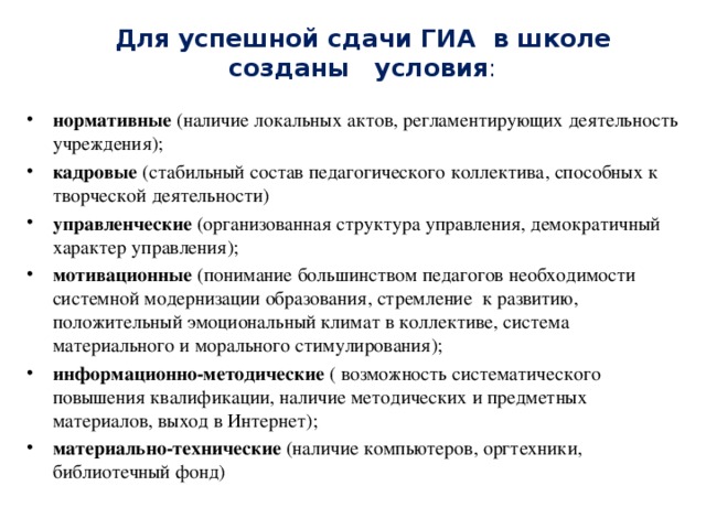 Для успешной сдачи ГИА в школе созданы условия : нормативные (наличие локальных актов, регламентирующих деятельность учреждения); кадровые (стабильный состав педагогического коллектива, способных к творческой деятельности) управленческие (организованная структура управления, демократичный характер управления); мотивационные (понимание большинством педагогов необходимости системной модернизации образования, стремление к развитию, положительный эмоциональный климат в коллективе, система материального и морального стимулирования); информационно-методические ( возможность систематического повышения квалификации, наличие методических и предметных материалов, выход в Интернет); материально-технические (наличие компьютеров, оргтехники, библиотечный фонд)  