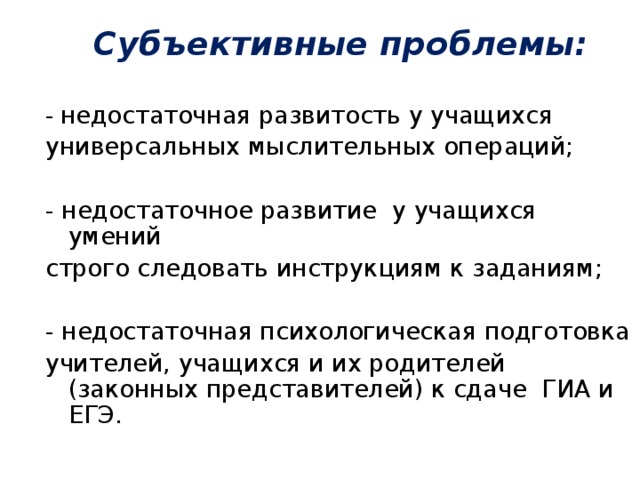 Субъективные проблемы:   - недостаточная развитость у учащихся универсальных мыслительных операций; - недостаточное развитие у учащихся умений строго следовать инструкциям к заданиям; - недостаточная психологическая подготовка учителей, учащихся и их родителей (законных представителей) к сдаче ГИА и ЕГЭ.