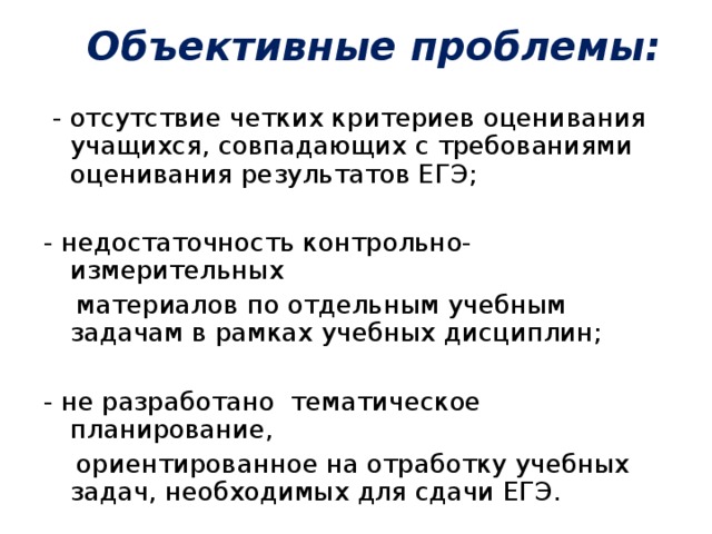 Объективные проблемы:    - отсутствие четких критериев оценивания учащихся, совпадающих с требованиями оценивания результатов ЕГЭ; - недостаточность контрольно-измерительных  материалов по отдельным учебным задачам в рамках учебных дисциплин; - не разработано тематическое планирование,  ориентированное на отработку учебных задач, необходимых для сдачи ЕГЭ.