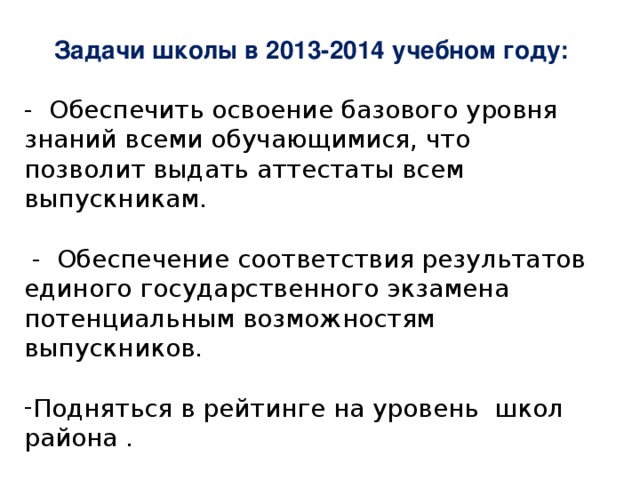 Задачи школы в 2013-2014 учебном году:  - Обеспечить освоение базового уровня знаний всеми обучающимися, что позволит выдать аттестаты всем выпускникам.   - Обеспечение соответствия результатов единого государственного экзамена потенциальным возможностям выпускников. Подняться в рейтинге на уровень школ района .  совершенствование профессиональной компетентности педагогических работников.    