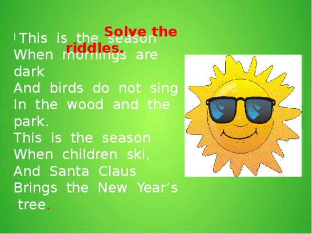 Solve the riddles.  This is the season When mornings are dark And birds do not sing In the wood and the park. This is the season When children ski, And Santa Claus Brings the New Year’s tree .