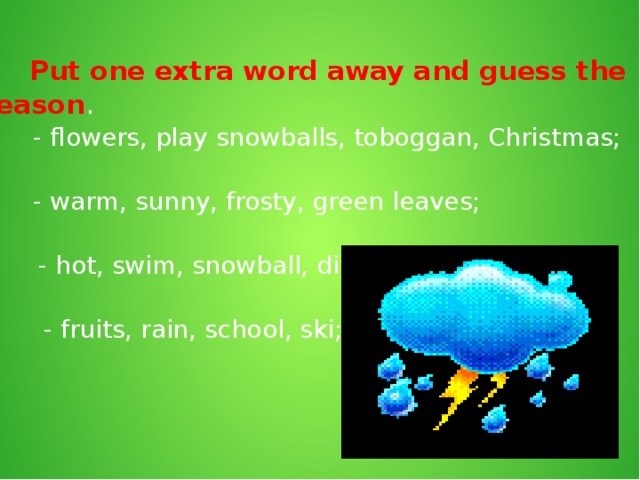 Put one extra word away and guess the season . - flowers, play snowballs, toboggan, Christmas; - warm, sunny, frosty, green leaves; - hot, swim, snowball, dive; - fruits, rain, school, ski;