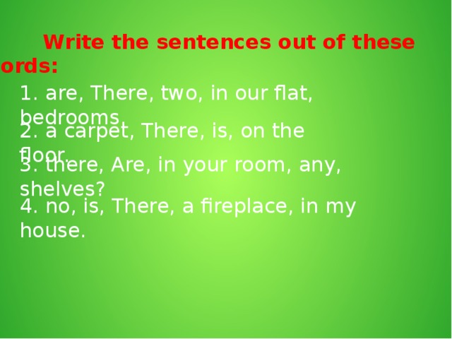 Write the sentences out of these words: 1. are, There, two, in our flat, bedrooms. 2. a carpet, There, is, on the floor. 3. there, Are, in your room, any, shelves? 4. no, is, There, a fireplace, in my house.