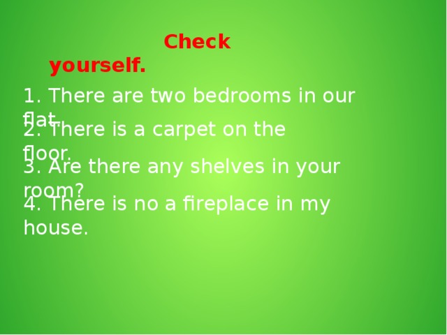 Check yourself. 1. There are two bedrooms in our flat. 2. There is a carpet on the floor. 3. Are there any shelves in your room? 4. There is no a fireplace in my house.