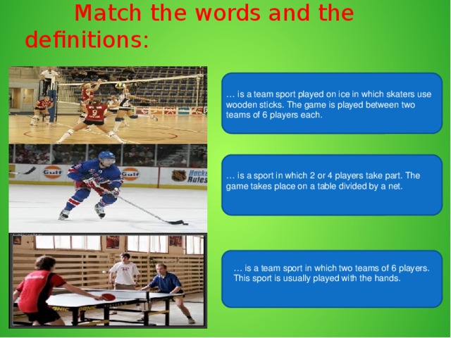 Match the words and the definitions: … is a team sport played on ice in which skaters use wooden sticks. The game is played between two teams of 6 players each. … is a sport in which 2 or 4 players take part. The game takes place on a table divided by a net. … is a team sport in which two teams of 6 players. This sport is usually played with the hands.
