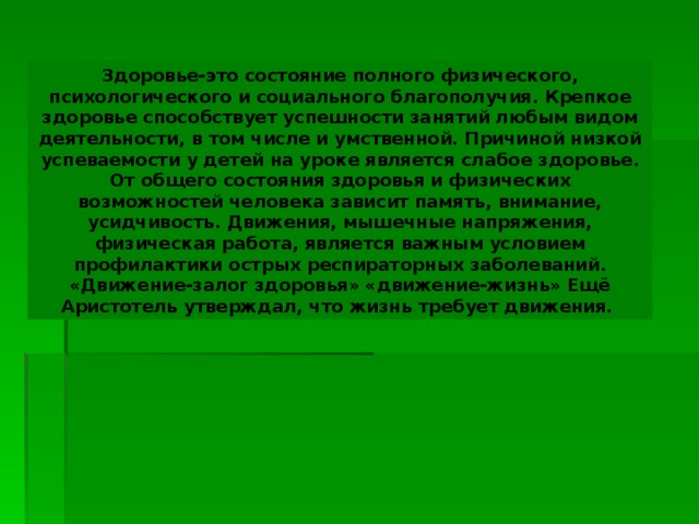 Здоровье-это состояние полного физического, психологического и социального благополучия. Крепкое здоровье способствует успешности занятий любым видом деятельности, в том числе и умственной. Причиной низкой успеваемости у детей на уроке является слабое здоровье. От общего состояния здоровья и физических возможностей человека зависит память, внимание, усидчивость. Движения, мышечные напряжения, физическая работа, является важным условием профилактики острых респираторных заболеваний. «Движение-залог здоровья» «движение-жизнь» Ещё Аристотель утверждал, что жизнь требует движения. 