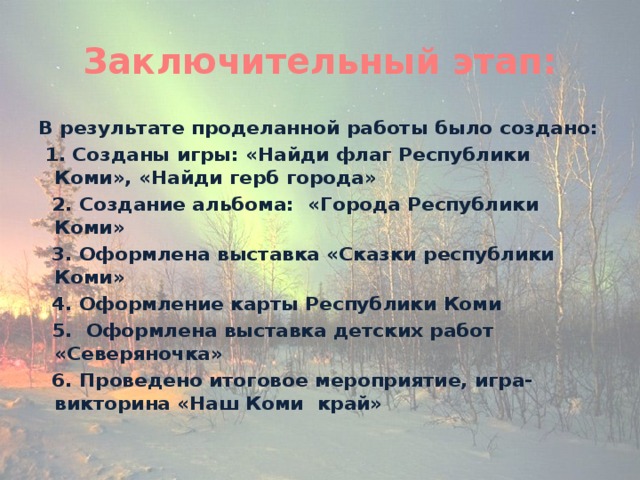 Заключительный этап: В результате проделанной работы было создано:  1. Созданы игры: «Найди флаг Республики Коми», «Найди герб города»  2. Создание альбома: «Города Республики Коми»  3. Оформлена выставка «Сказки республики Коми»  4. Оформление карты Республики Коми  5. Оформлена выставка детских работ «Северяночка»  6. Проведено итоговое мероприятие, игра- викторина «Наш Коми край»