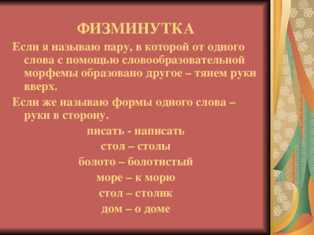 ФИЗМИНУТКА Если я называю пару, в которой от одного слова с помощью словообразовательной морфемы образовано другое – тянем руки вверх. Если же называю формы одного слова – руки в сторону. писать - написать стол – столы болото – болотистый море – к морю стол – столик дом – о доме