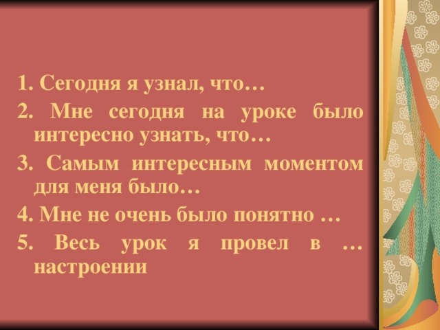 1. Сегодня я узнал, что… 2. Мне сегодня на уроке было интересно узнать, что… 3. Самым интересным моментом для меня было… 4. Мне не очень было понятно … 5. Весь урок я провел в … настроении