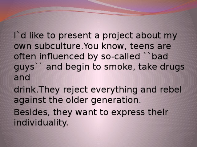 I`d like to present a project about my own subculture.You know, teens are often influenced by so-called ``bad guys`` and begin to smoke, take drugs and drink.They reject everything and rebel against the older generation. Besides, they want to express their individuality.