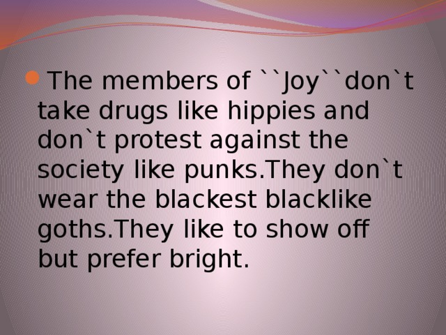 The members of ``Joy``don`t take drugs like hippies and don`t protest against the society like punks.They don`t wear the blackest blacklike goths.They like to show off but prefer bright.