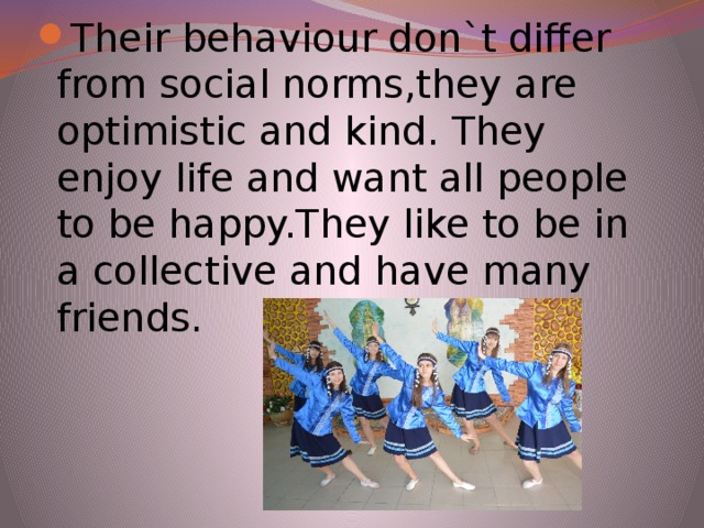 Their behaviour don`t differ from social norms,they are optimistic and kind. They enjoy life and want all people to be happy.They like to be in a collective and have many friends.