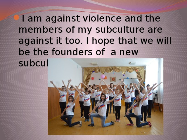 I am against violence and the members of my subculture are against it too. I hope that we will be the founders of a new subculture ``Joy``