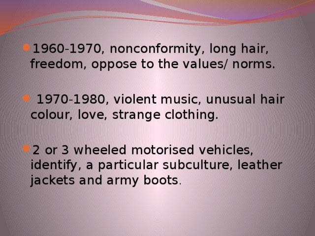 1960-1970, nonconformity, long hair, freedom, oppose to the values/ norms.  1970-1980, violent music, unusual hair colour, love, strange clothing. 2 or 3 wheeled motorised vehicles, identify, a particular subculture, leather jackets and army boots .