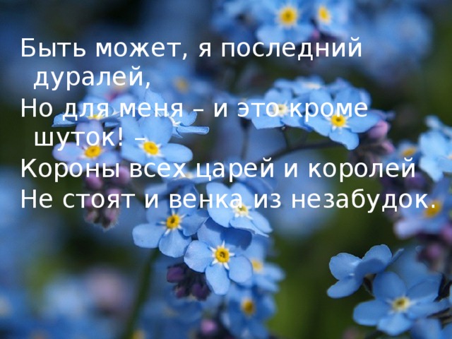 Быть может, я последний дуралей, Но для меня – и это кроме шуток! – Короны всех царей и королей Не стоят и венка из незабудок.