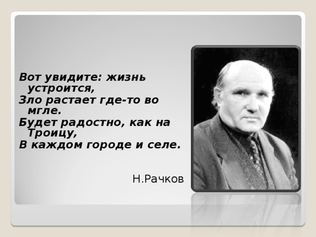 Вот увидите: жизнь устроится, Зло растает где-то во мгле. Будет радостно, как на Троицу, В каждом городе и селе.    Н.Рачков