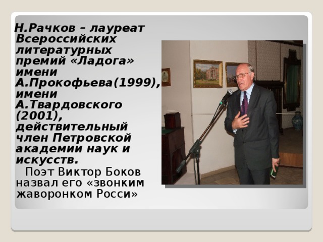 Н.Рачков – лауреат Всероссийских литературных премий «Ладога» имени А.Прокофьева(1999), имени А.Твардовского (2001), действительный член Петровской академии наук и искусств.  Поэт Виктор Боков назвал его «звонким жаворонком Росси»