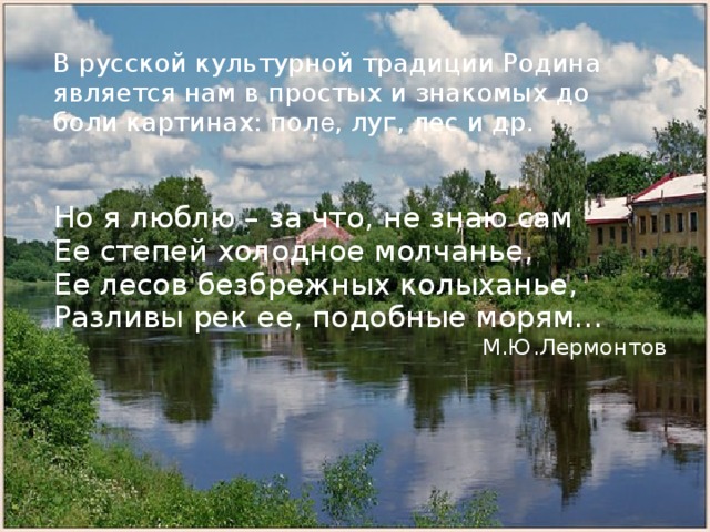 В русской культурной традиции Родина является нам в простых и знакомых до боли картинах: пол е , луг, лес и др. Но я люблю – за что, не знаю сам Ее степей холодное молчанье, Ее лесов безбрежных колыханье, Разливы рек ее, подобные морям… М.Ю.Лермонтов